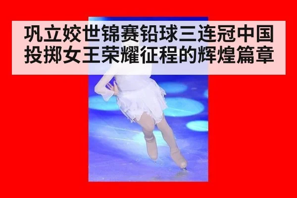 巩立姣世锦赛铅球三连冠中国投掷女王荣耀征程的辉煌篇章
