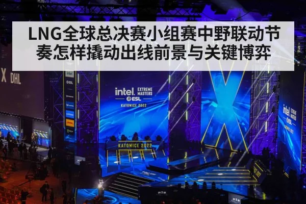 LNG全球总决赛小组赛中野联动节奏怎样撬动出线前景与关键博弈